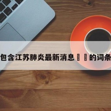 包含江苏肺炎最新消息㊙️的词条